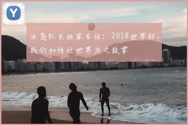 冰岛队长独家专访:2018世界杯,我们如何让世界为之鼓掌