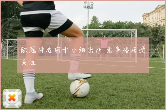 欧冠排名前十小组出炉 竞争格局受关注