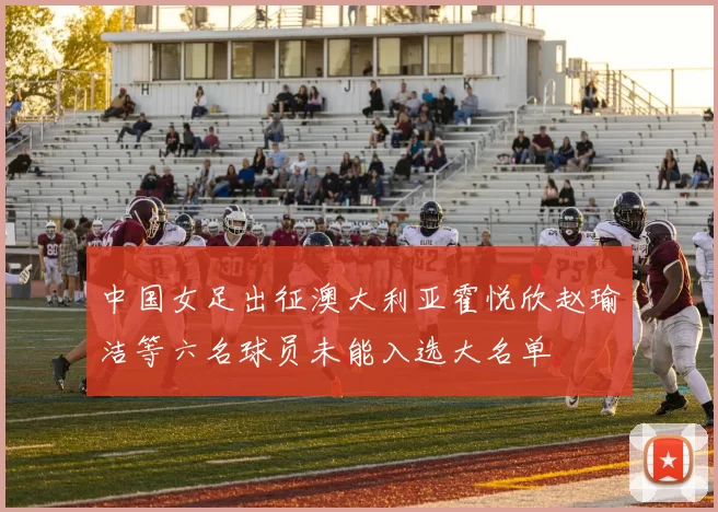 中国女足出征澳大利亚霍悦欣赵瑜洁等六名球员未能入选大名单