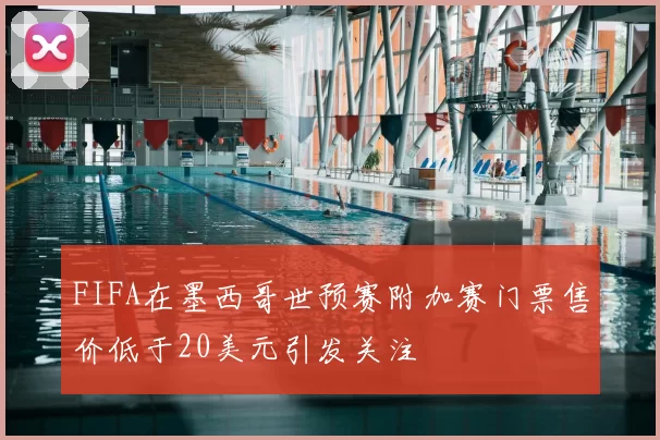FIFA在墨西哥世预赛附加赛门票售价低于20美元引发关注