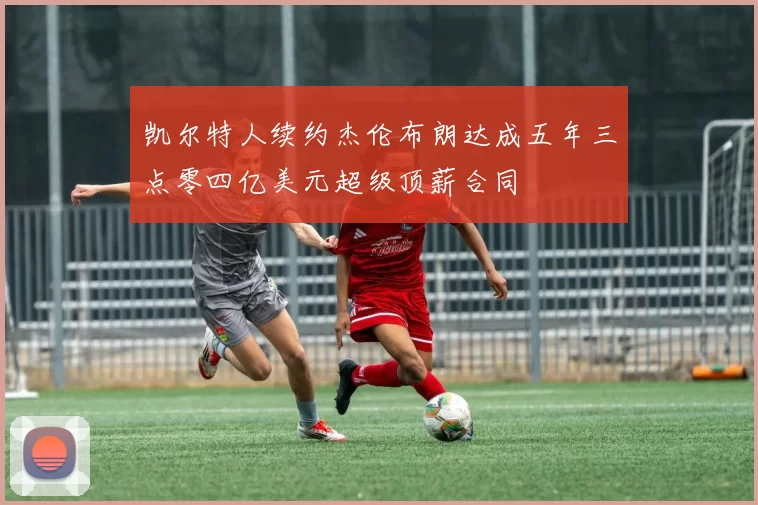 凯尔特人续约杰伦布朗达成五年三点零四亿美元超级顶薪合同