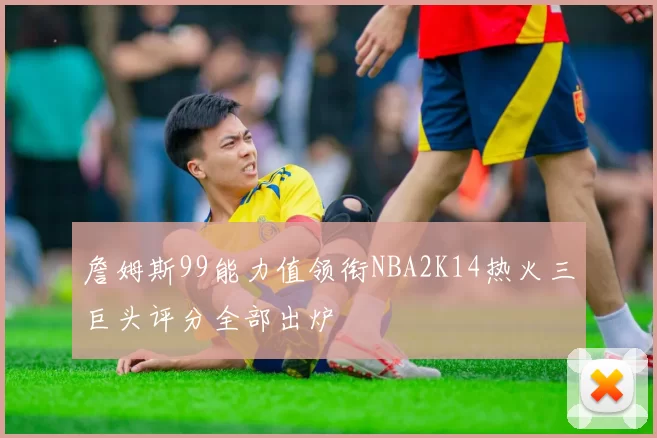 詹姆斯99能力值领衔NBA2K14热火三巨头评分全部出炉
