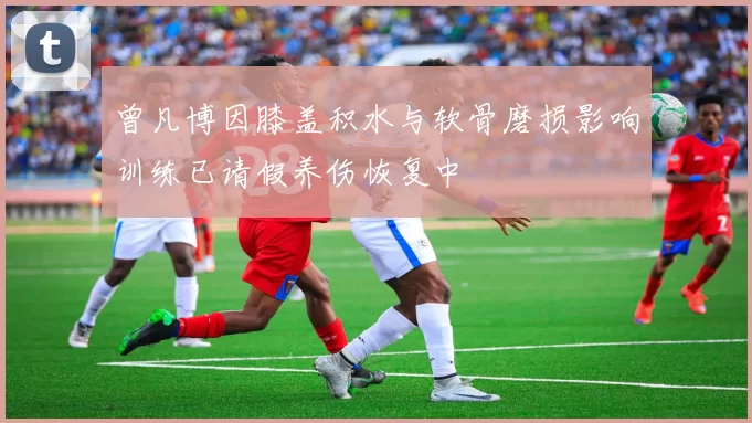 曾凡博因膝盖积水与软骨磨损影响训练已请假养伤恢复中