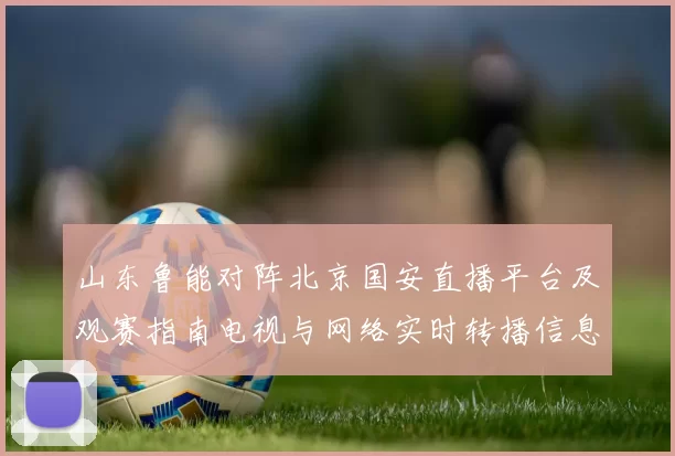 山东鲁能对阵北京国安直播平台及观赛指南电视与网络实时转播信息汇总