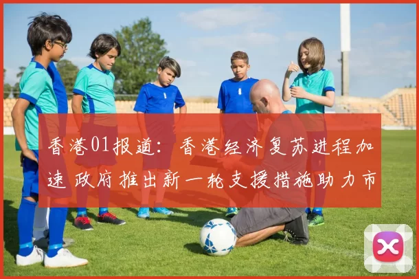 香港01报道：香港经济复苏进程加速 政府推出新一轮支援措施助力市民生活
