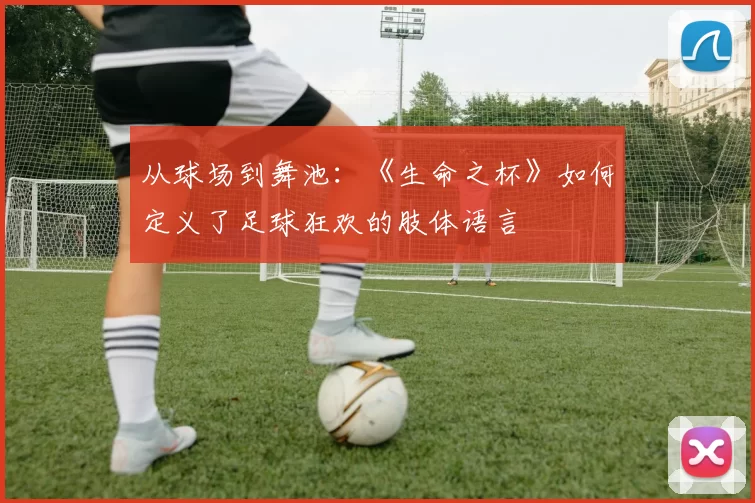 从球场到舞池:《生命之杯》如何定义了足球狂欢的肢体语言