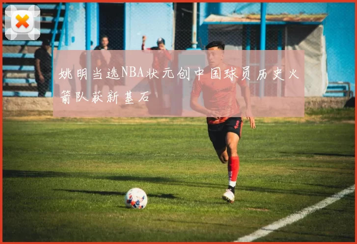 姚明当选NBA状元创中国球员历史火箭队获新基石