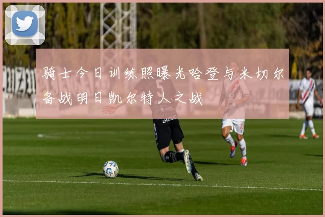 骑士今日训练照曝光哈登与米切尔备战明日凯尔特人之战