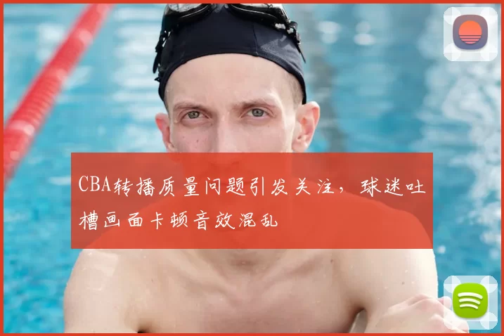 CBA转播质量问题引发关注,球迷吐槽画面卡顿音效混乱