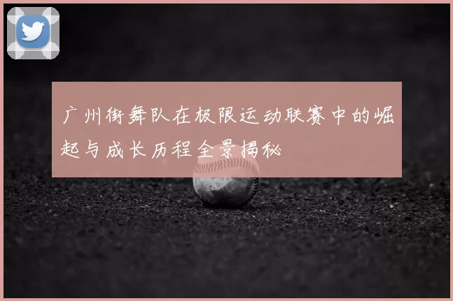 广州街舞队在极限运动联赛中的崛起与成长历程全景揭秘