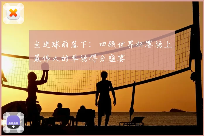 当进球雨落下:回顾世界杯赛场上最伟大的单场得分盛宴
