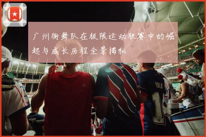 广州街舞队在极限运动联赛中的崛起与成长历程全景揭秘