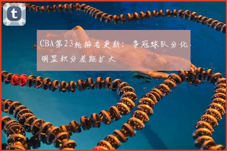 CBA第23轮排名更新：争冠球队分化明显积分差距扩大