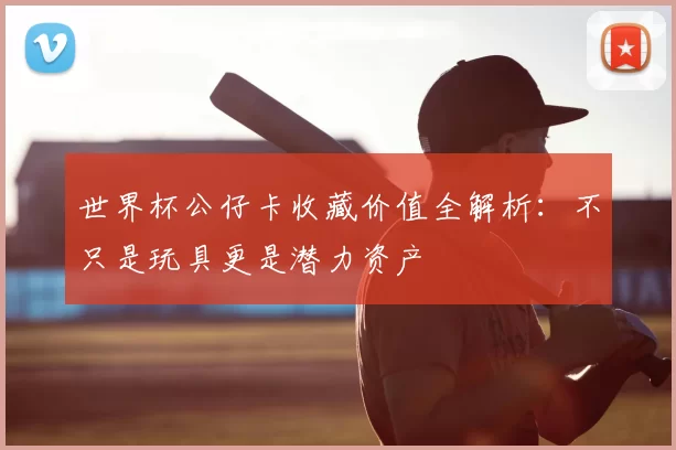 世界杯公仔卡收藏价值全解析：不只是玩具更是潜力资产