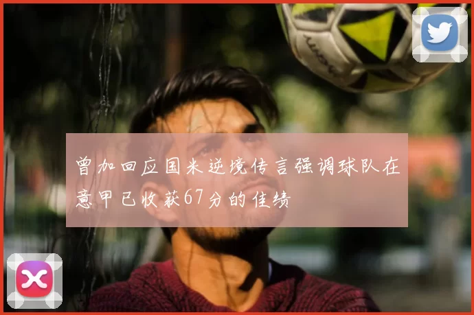 曾加回应国米逆境传言强调球队在意甲已收获67分的佳绩
