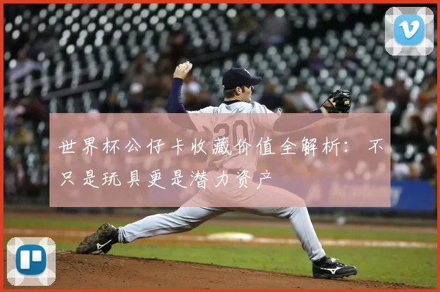 世界杯公仔卡收藏价值全解析:不只是玩具更是潜力资产