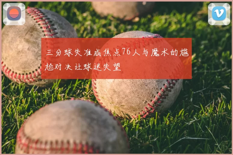 三分球失准成焦点76人与魔术的尴尬对决让球迷失望