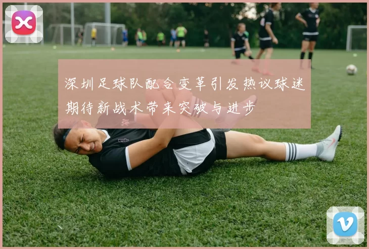 深圳足球队配合变革引发热议球迷期待新战术带来突破与进步