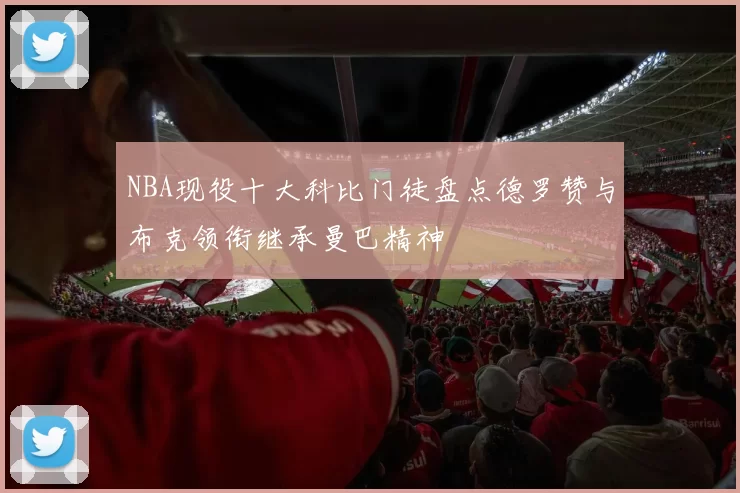 NBA现役十大科比门徒盘点德罗赞与布克领衔继承曼巴精神