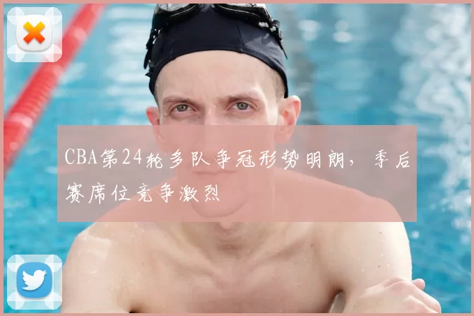 CBA第24轮多队争冠形势明朗，季后赛席位竞争激烈