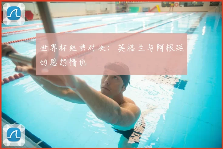 世界杯经典对决：英格兰与阿根廷的恩怨情仇