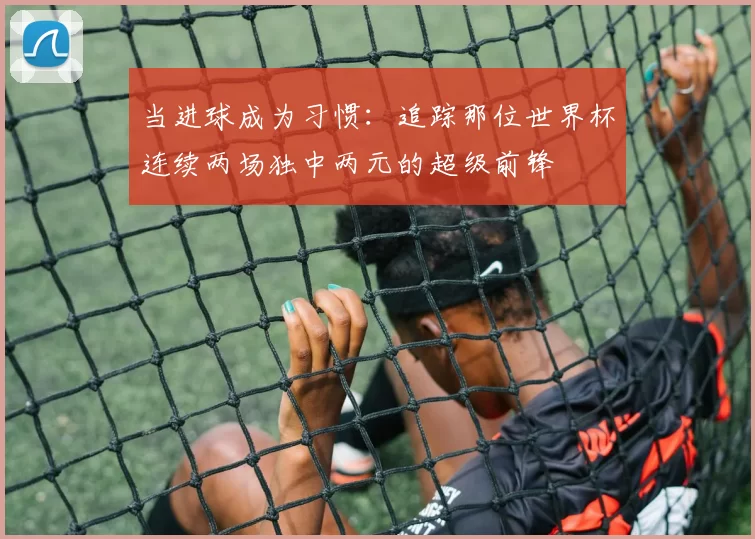 当进球成为习惯:追踪那位世界杯连续两场独中两元的超级前锋