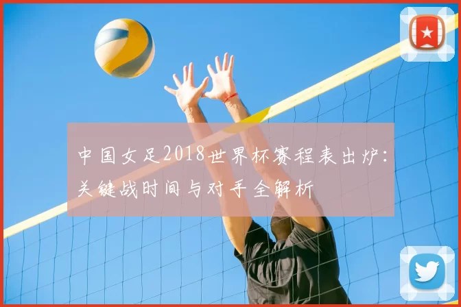 中国女足2018世界杯赛程表出炉：关键战时间与对手全解析